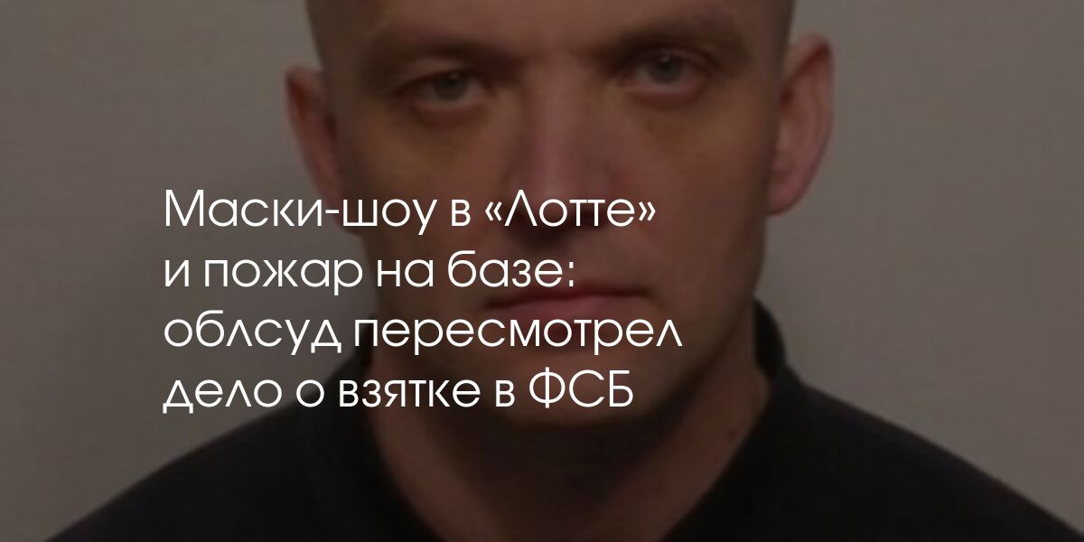 Маски-шоу в «Лотте» и пожар на базе: облсуд пересмотрел дело о взятке в ...